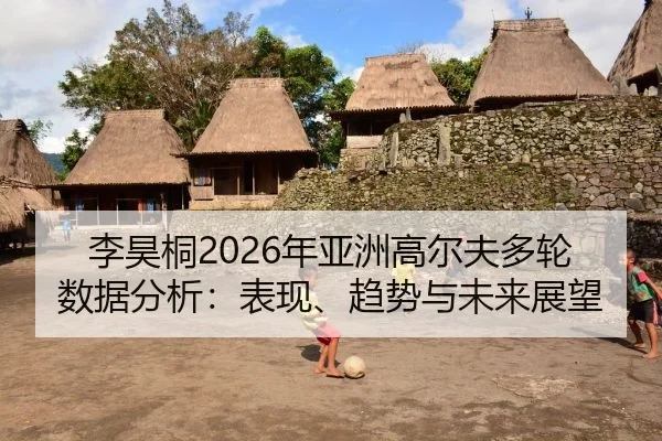 李昊桐2026年亚洲高尔夫多轮数据分析：表现、趋势与未来展望
