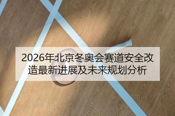 2026年北京冬奥会赛道安全改造最新进展及未来规划分析