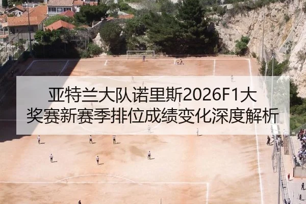 亚特兰大队诺里斯2026F1大奖赛新赛季排位成绩变化深度解析